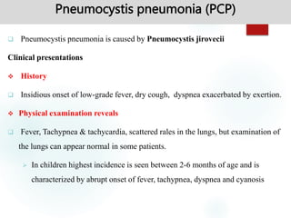 Pneumocystis pneumonia (PCP)
 Pneumocystis pneumonia is caused by Pneumocystis jirovecii
Clinical presentations
 History
 Insidious onset of low-grade fever, dry cough, dyspnea exacerbated by exertion.
 Physical examination reveals
 Fever, Tachypnea & tachycardia, scattered rales in the lungs, but examination of
the lungs can appear normal in some patients.
 In children highest incidence is seen between 2-6 months of age and is
characterized by abrupt onset of fever, tachypnea, dyspnea and cyanosis
 