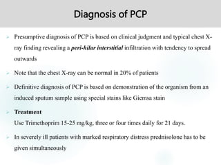 Diagnosis of PCP
 Presumptive diagnosis of PCP is based on clinical judgment and typical chest X-
ray finding revealing a peri-hilar interstitial infiltration with tendency to spread
outwards
 Note that the chest X-ray can be normal in 20% of patients
 Definitive diagnosis of PCP is based on demonstration of the organism from an
induced sputum sample using special stains like Giemsa stain
 Treatment
Use Trimethoprim 15-25 mg/kg, three or four times daily for 21 days.
 In severely ill patients with marked respiratory distress prednisolone has to be
given simultaneously
 