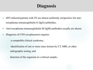 Diagnosis
 HIV-infected patients with TE are almost uniformly seropositive for anti-
toxoplasma immunoglobulin G (IgG) antibodies.
 Anti-toxoplasma immunoglobulin M (IgM) antibodies usually are absent.
 Diagnosis of CNS toxoplasmosis requires
o a compatible clinical syndrome;
o identification of one or more mass lesions by CT, MRI, or other
radiographic testing; and
o detection of the organism in a clinical sample..
 