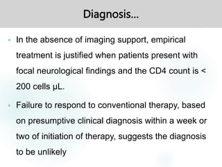 Diagnosis…
 In the absence of imaging support, empirical
treatment is justified when patients present with
focal neurological findings and the CD4 count is <
200 cells μL.
 Failure to respond to conventional therapy, based
on presumptive clinical diagnosis within a week or
two of initiation of therapy, suggests the diagnosis
to be unlikely
 