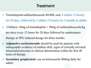Treatment
 Trimethoprim/sulfamethoxazole 80/400, oral, 4 tablets 12 hourly
for 28 days, followed by 2 tablets 12 hourly for 3 months in adults.
 Children: 10mg of trimethoprim + 50mg of sulfamethoxazole/kg
per dose every 12 hours for 28 days followed by maintenance
therapy at 50% reduced dosage for three months.
 Adjunctive corticosteroids should be used for patients with
radiographic evidence of midline shift, signs of critically elevated
intracranial pressure or clinical deterioration within the first 48
hours of therapy
 Secondary prophylaxis: use co-trimoxazole 960mg daily for
adults
 