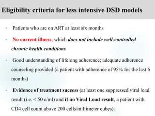 Eligibility criteria for less intensive DSD models
 Patients who are on ART at least six months
 No current illness, which does not include well-controlled
chronic health conditions
 Good understanding of lifelong adherence; adequate adherence
counseling provided (a patient with adherence of 95% for the last 6
months)
 Evidence of treatment success (at least one suppressed viral load
result (i.e. < 50 c/ml) and if no Viral Load result, a patient with
CD4 cell count above 200 cells/millimeter cubes).
 