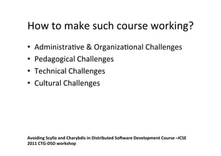 How	
  to	
  make	
  such	
  course	
  working?	
  
•    Administra8ve	
  &	
  Organiza8onal	
  Challenges	
  
•    Pedagogical	
  Challenges	
  
•    Technical	
  Challenges	
  
•    Cultural	
  Challenges	
  




Avoiding	
  Scylla	
  and	
  Charybdis	
  in	
  Distributed	
  SoCware	
  Development	
  Course	
  –ICSE	
  
2011	
  CTG-­‐DSD	
  workshop	
  
 