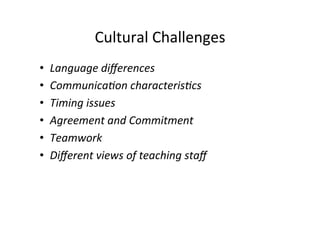 Cultural	
  Challenges	
  
•    Language	
  diﬀerences	
  	
  
•    Communica7on	
  characteris7cs	
  	
  
•    Timing	
  issues	
  	
  
•    Agreement	
  and	
  Commitment	
  	
  
•    Teamwork	
  	
  
•    Diﬀerent	
  views	
  of	
  teaching	
  staﬀ	
  	
  
 