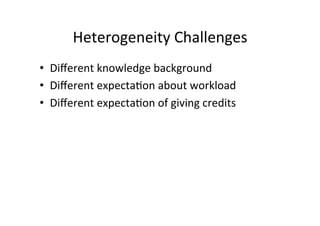 Heterogeneity	
  Challenges	
  
•  Diﬀerent	
  knowledge	
  background	
  
•  Diﬀerent	
  expecta8on	
  about	
  workload	
  
•  Diﬀerent	
  expecta8on	
  of	
  giving	
  credits	
  
 