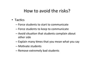 How	
  to	
  avoid	
  the	
  risks?	
  
•  Tac8cs	
  
   –  Force	
  students	
  to	
  start	
  to	
  communicate	
  
   –  Force	
  students	
  to	
  keep	
  to	
  communicate	
  
   –  Avoid	
  situa8on	
  that	
  students	
  complain	
  about	
  
        other	
  side	
  
   –  Explain	
  many	
  8mes	
  that	
  you	
  mean	
  what	
  you	
  say	
  
   –  Mo8vate	
  students	
  
   –  Remove	
  extremely	
  bad	
  students	
  
   	
  
 