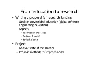 From	
  educa8on	
  to	
  research	
  
•  Wri8ng	
  a	
  proposal	
  for	
  research	
  funding	
  
    –  Goal:	
  Improve	
  global	
  educa8on	
  (global	
  so-ware	
  
       engineering	
  educa8on)	
  
    –  Aspects:	
  
        •  Technical	
  &	
  processes	
  
        •  Cultural	
  &	
  social	
  
        •  Ethical	
  aspects	
  
•  Project	
  
    –  Analyze	
  state	
  of	
  the	
  prac8ce	
  
    –  Propose	
  methods	
  for	
  improvements	
  
 
