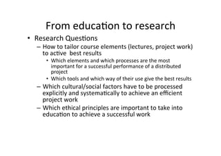 From	
  educa8on	
  to	
  research	
  
•  Research	
  Ques8ons	
  
   –  How	
  to	
  tailor	
  course	
  elements	
  (lectures,	
  project	
  work)	
  
      to	
  ac8ve	
  	
  best	
  results	
  
        •  Which	
  elements	
  and	
  which	
  processes	
  are	
  the	
  most	
  
           important	
  for	
  a	
  successful	
  performance	
  of	
  a	
  distributed	
  
           project	
  
        •  Which	
  tools	
  and	
  which	
  way	
  of	
  their	
  use	
  give	
  the	
  best	
  results	
  
   –  Which	
  cultural/social	
  factors	
  have	
  to	
  be	
  processed	
  
      explicitly	
  and	
  systema8cally	
  to	
  achieve	
  an	
  eﬃcient	
  
      project	
  work	
  
   –  Which	
  ethical	
  principles	
  are	
  important	
  to	
  take	
  into	
  
      educa8on	
  to	
  achieve	
  a	
  successful	
  work	
  
 