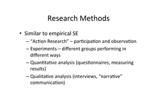 Research	
  Methods	
  
•  Similar	
  to	
  empirical	
  SE	
  
    –  “Ac8on	
  Research”	
  –	
  par8cipa8on	
  and	
  observa8on	
  
    –  Experiments	
  –	
  diﬀerent	
  groups	
  performing	
  in	
  
         diﬀerent	
  ways	
  
    –  Quan8ta8ve	
  analysis	
  (ques8onnaires,	
  measuring	
  
         results)	
  
    –  Qualita8ve	
  analysis	
  (interviews,	
  “narra8ve”	
  
         communica8on)	
  
    	
  
 