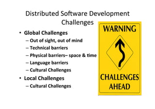 Distributed	
  So-ware	
  Development	
  
                  Challenges	
  
•  Global	
  Challenges	
  
   –  Out	
  of	
  sight,	
  out	
  of	
  mind	
  
   –  Technical	
  barriers	
  
   –  Physical	
  barriers–	
  space	
  &	
  =me	
  
   –  Language	
  barriers	
  
   –  Cultural	
  Challenges	
  
•  Local	
  Challenges	
  
   –  Cultural	
  Challenges	
  
 