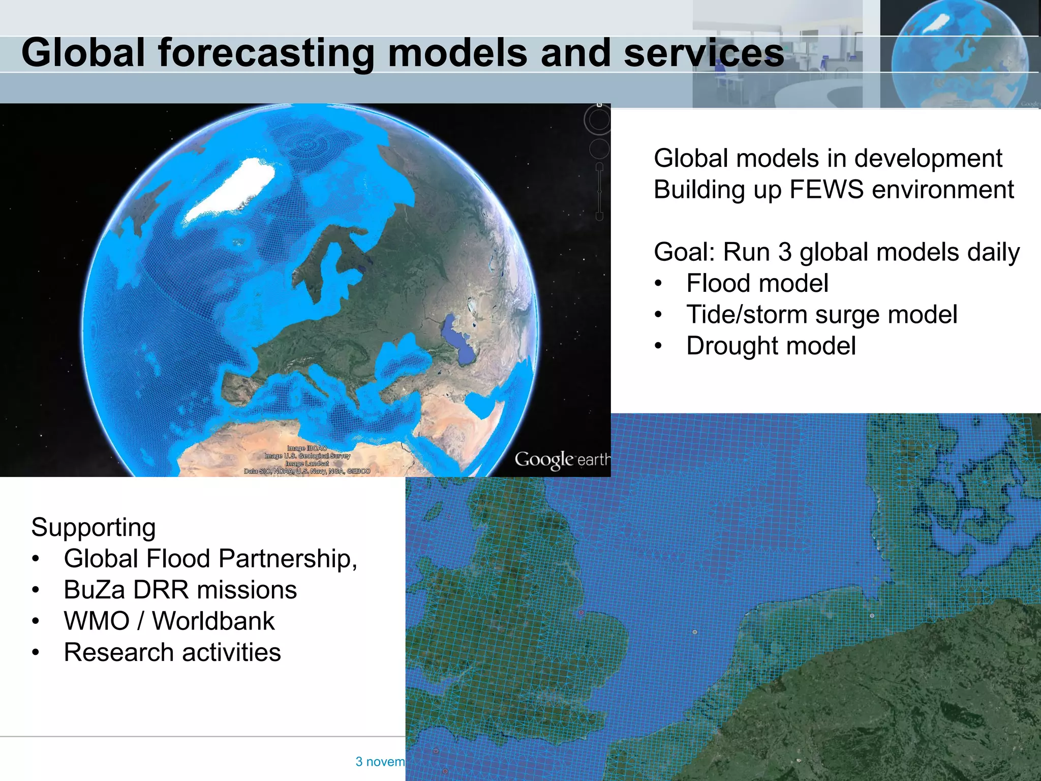 Global forecasting models and services 
3 november 2014 
Global models in development Building up FEWS environment Goal: Run 3 global models daily 
•Flood model 
•Tide/storm surge model 
•Drought model 
Supporting 
•Global Flood Partnership, 
•BuZa DRR missions 
•WMO / Worldbank 
•Research activities  