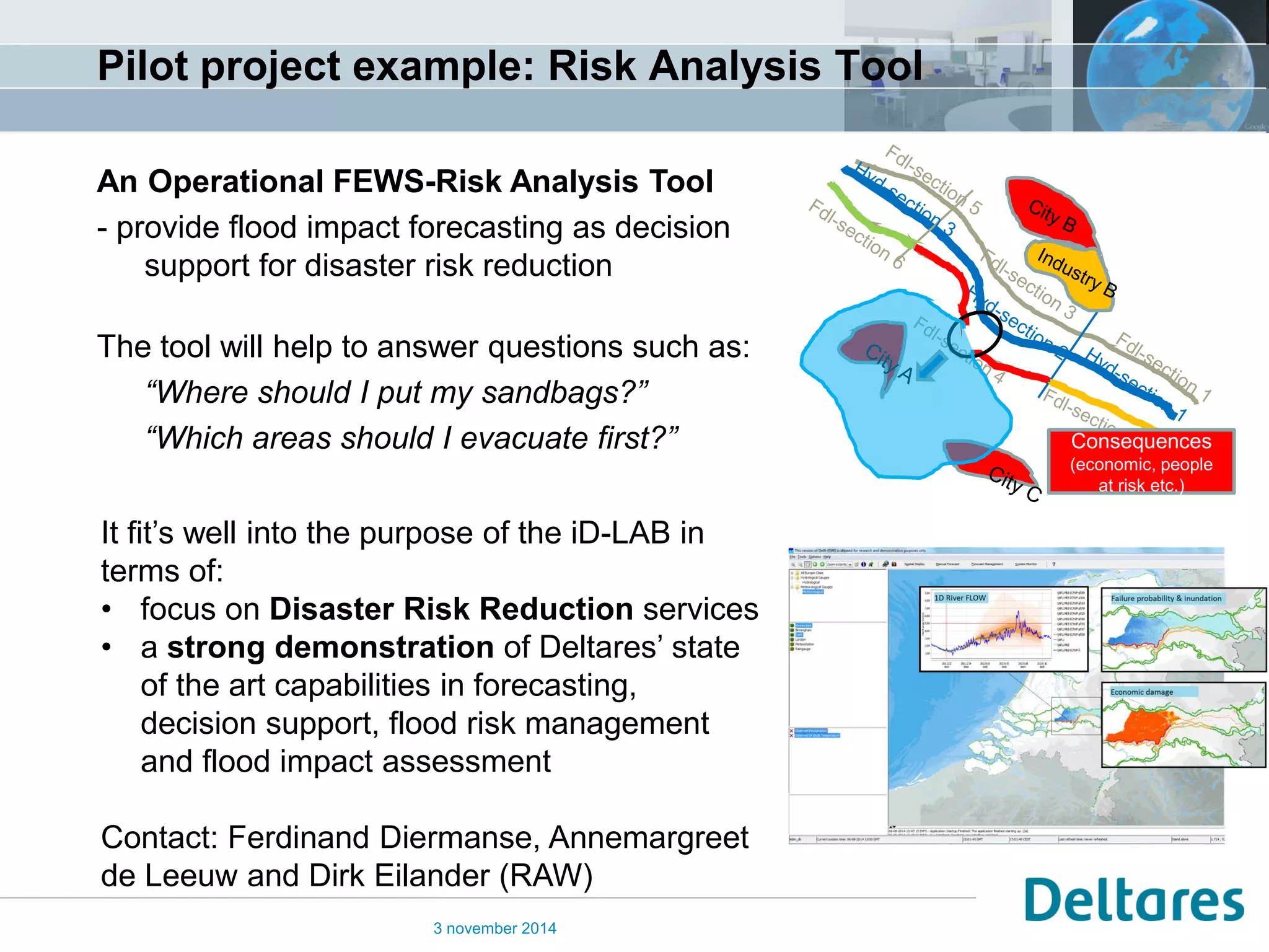 Pilot project example: Risk Analysis Tool 
3 november 2014 
An Operational FEWS-Risk Analysis Tool - provide flood impact forecasting as decision support for disaster risk reduction The tool will help to answer questions such as: “Where should I put my sandbags?” “Which areas should I evacuate first?” 
It fit’s well into the purpose of the iD-LAB in terms of: 
•focus on Disaster Risk Reduction services 
•a strong demonstration of Deltares’ state of the art capabilities in forecasting, decision support, flood risk management and flood impact assessment Contact: Ferdinand Diermanse, Annemargreet de Leeuw and Dirk Eilander (RAW) 
Consequences (economic, people at risk etc.)  