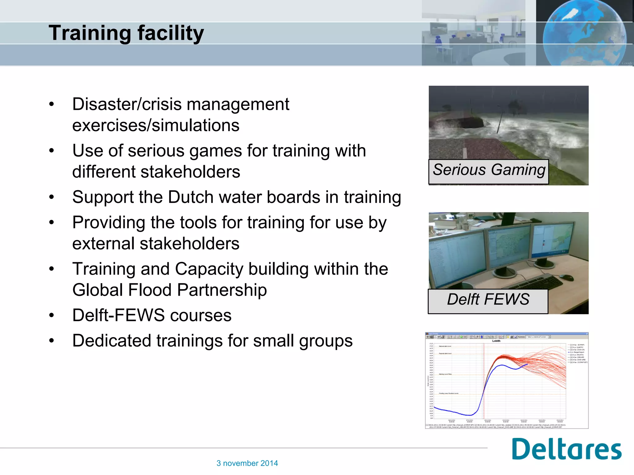 Training facility 
•Disaster/crisis management exercises/simulations 
•Use of serious games for training with different stakeholders 
•Support the Dutch water boards in training 
•Providing the tools for training for use by external stakeholders 
•Training and Capacity building within the Global Flood Partnership 
•Delft-FEWS courses 
•Dedicated trainings for small groups 
3 november 2014 
Delft FEWS 
Serious Gaming  