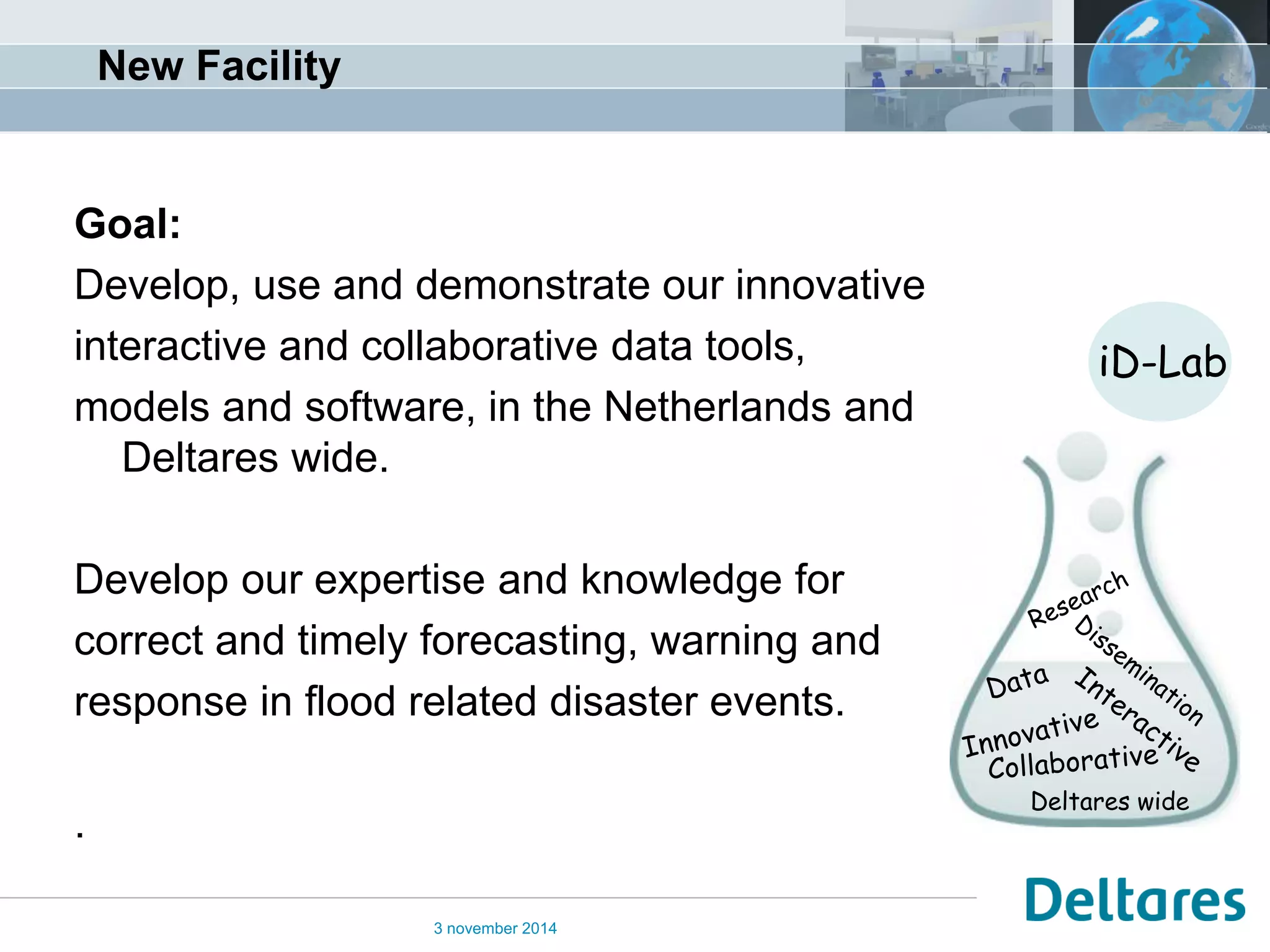 New Facility 
Goal: Develop, use and demonstrate our innovative interactive and collaborative data tools, models and software, in the Netherlands and Deltares wide. Develop our expertise and knowledge for correct and timely forecasting, warning and response in flood related disaster events. . 
3 november 2014 
iD-Lab 
Deltares wide  
