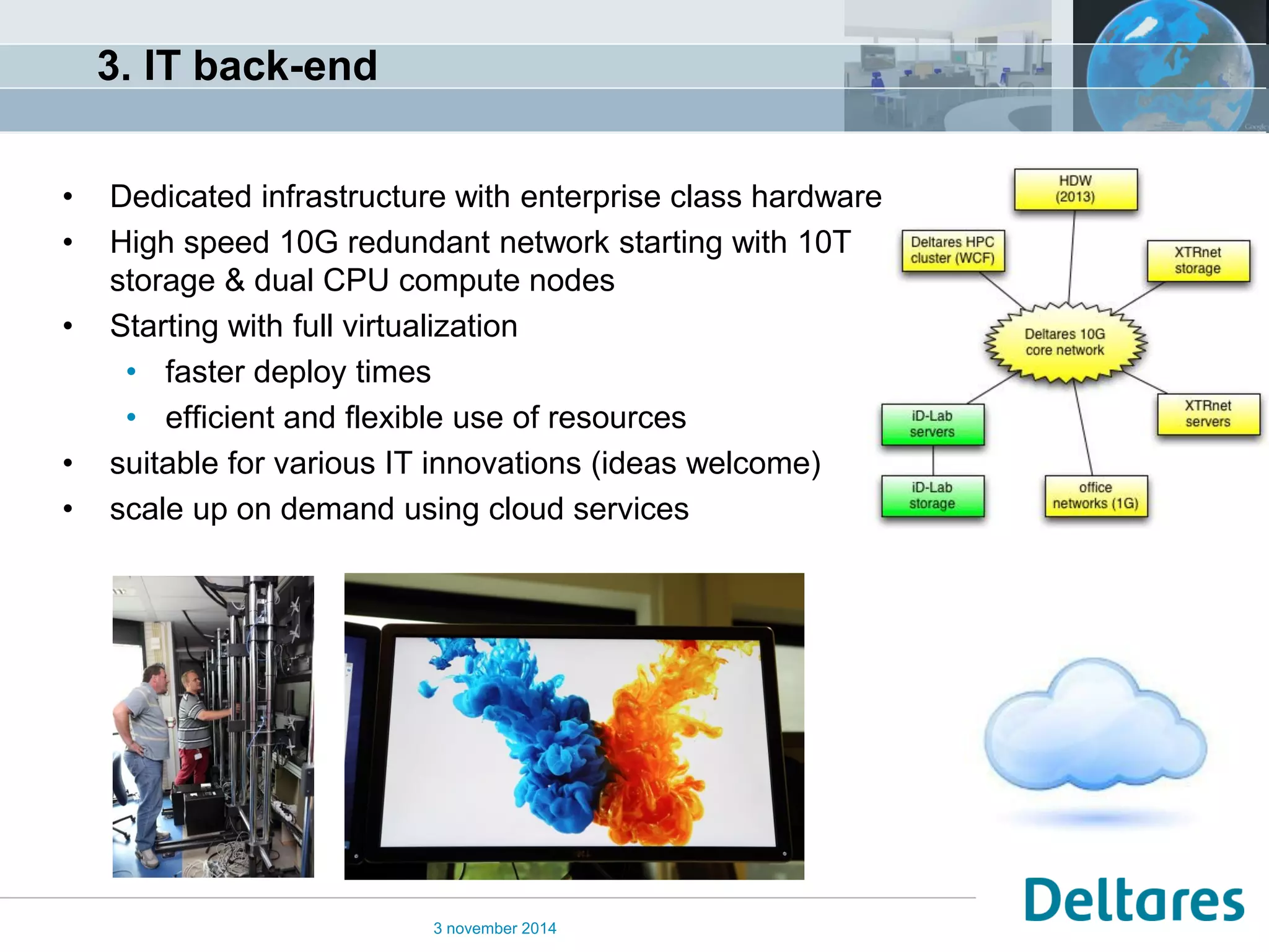 3. IT back-end 
•Dedicated infrastructure with enterprise class hardware 
•High speed 10G redundant network starting with 10T storage & dual CPU compute nodes 
•Starting with full virtualization 
•faster deploy times 
•efficient and flexible use of resources 
•suitable for various IT innovations (ideas welcome) 
•scale up on demand using cloud services 
3 november 2014  
