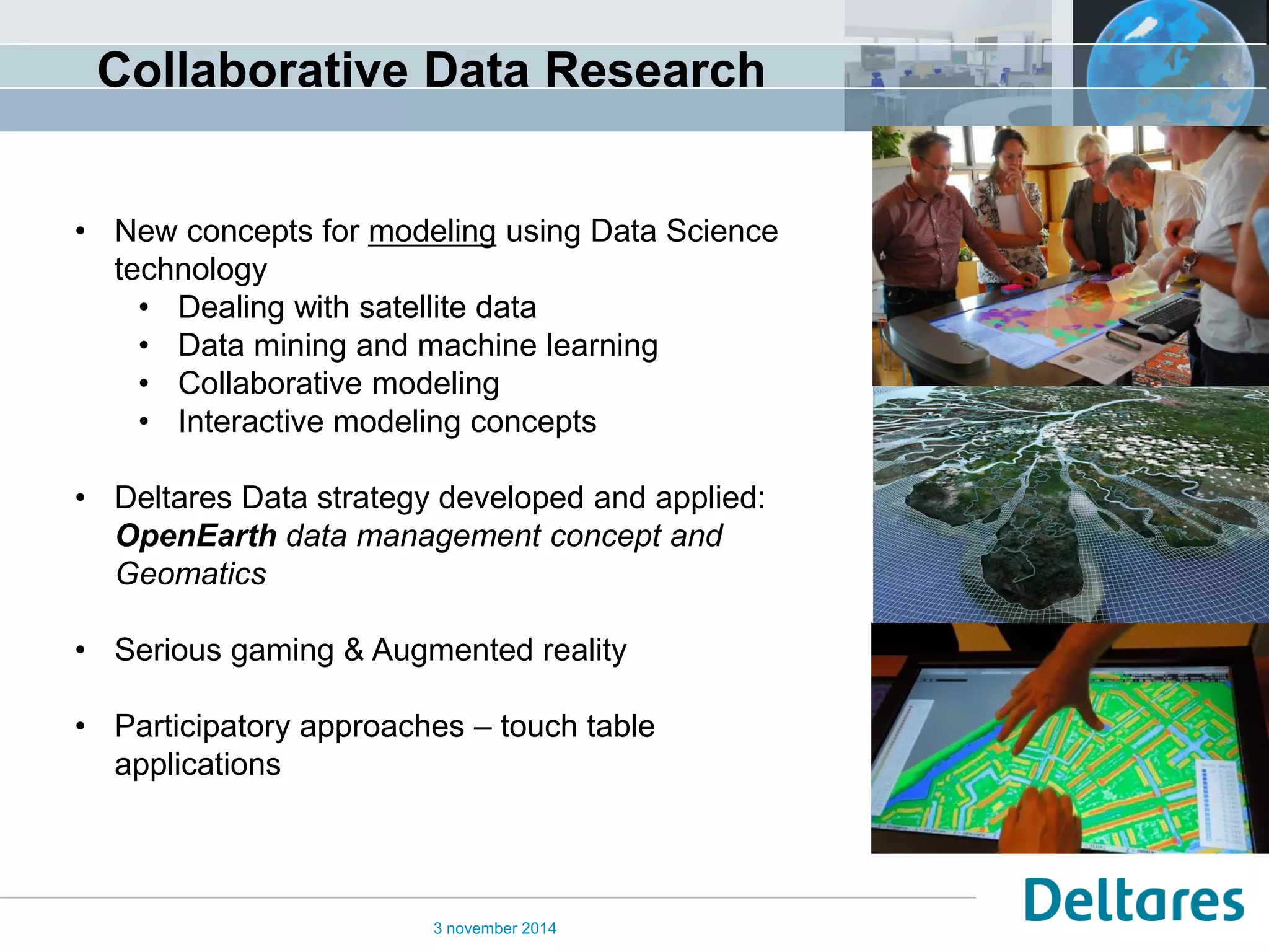 3 november 2014 
•New concepts for modeling using Data Science technology 
•Dealing with satellite data 
•Data mining and machine learning 
•Collaborative modeling 
•Interactive modeling concepts 
•Deltares Data strategy developed and applied: OpenEarth data management concept and Geomatics 
•Serious gaming & Augmented reality 
•Participatory approaches – touch table applications 
Collaborative Data Research  