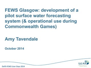 Delft-FEWS User Days 2014 
FEWS Glasgow: development of a pilot surface water forecasting system (& operational use during Commonwealth Games) 
Amy Tavendale 
October 2014  