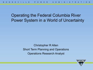 B O N N E V I L L E P O W E R A D M I N I S T R A T I O N
Operating the Federal Columbia River
Power System in a World of Uncertainty
Christopher R Allen
Short Term Planning and Operations
Operations Research Analyst
 