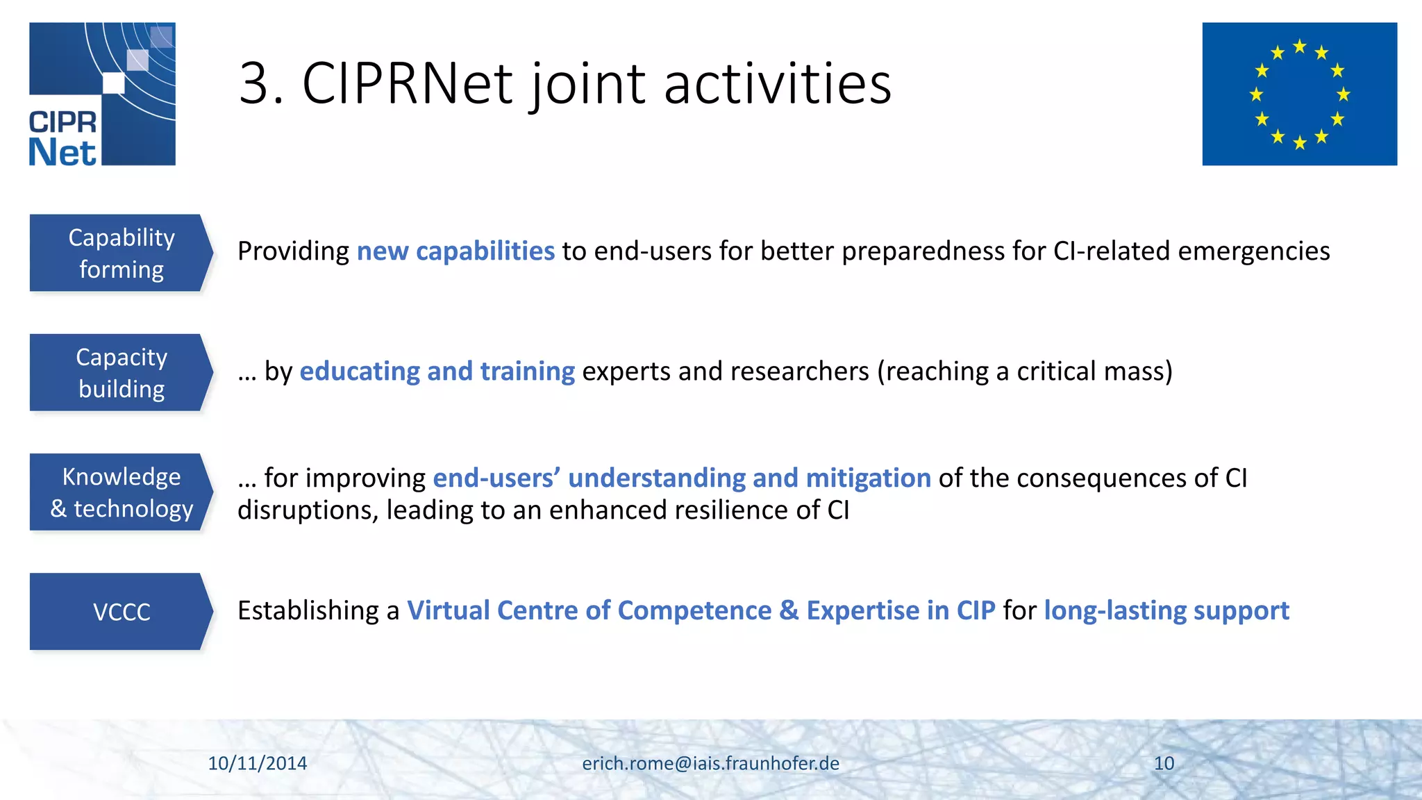 3. CIPRNet joint activities 10/11/2014 erich.rome@iais.fraunhofer.de 10 
Capacity 
building 
… by educating and training experts and researchers (reaching a critical mass) 
Knowledge & technology 
… for improving end-users’ understanding and mitigation of the consequences of CI disruptions, leading to an enhanced resilience of CI 
VCCC 
Establishing a Virtual Centre of Competence & Expertise in CIP for long-lasting support 
Capability 
forming 
Providing new capabilities to end-users for better preparedness for CI-related emergencies  