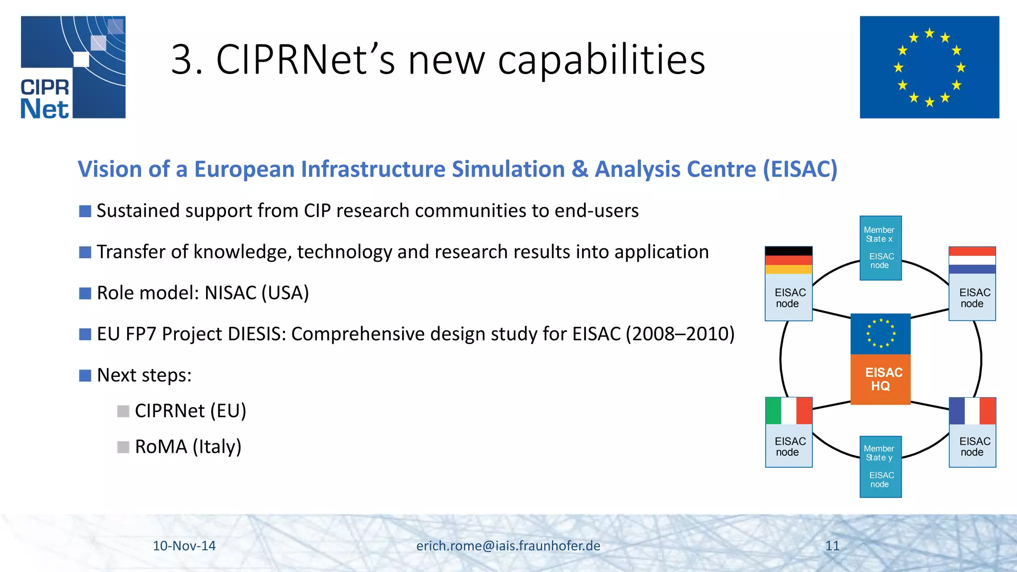 3. CIPRNet’s new capabilities 
Vision of a European Infrastructure Simulation & Analysis Centre (EISAC) 
■ 
Sustained support from CIP research communities to end-users 
■ 
Transfer of knowledge, technology and research results into application 
■ 
Role model: NISAC (USA) 
■ 
EU FP7 Project DIESIS: Comprehensive design study for EISAC (2008–2010) 
■ 
Next steps: 
■ 
CIPRNet (EU) 
■ 
RoMA (Italy) 10-Nov-14 erich.rome@iais.fraunhofer.de 11 
MemberState xEISACnodeMemberState yEISACnodeEISACHQEISACnodeEISACnodeEISACnodeEISACnode  