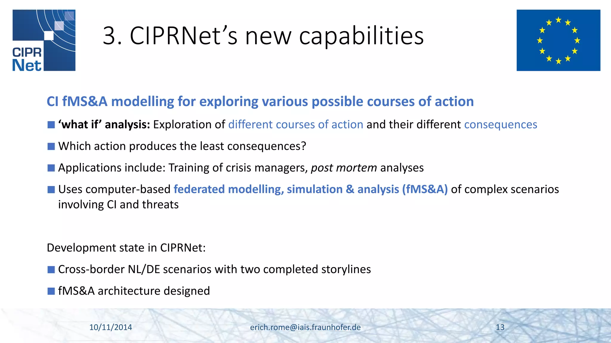 3. CIPRNet’s new capabilities 
CI fMS&A modelling for exploring various possible courses of action 
■ 
‘what if’ analysis: Exploration of different courses of action and their different consequences 
■ 
Which action produces the least consequences? 
■ 
Applications include: Training of crisis managers, post mortem analyses 
■ 
Uses computer-based federated modelling, simulation & analysis (fMS&A) of complex scenarios involving CI and threats 
Development state in CIPRNet: 
■ 
Cross-border NL/DE scenarios with two completed storylines 
■ 
fMS&A architecture designed 10/11/2014 erich.rome@iais.fraunhofer.de 13 
 