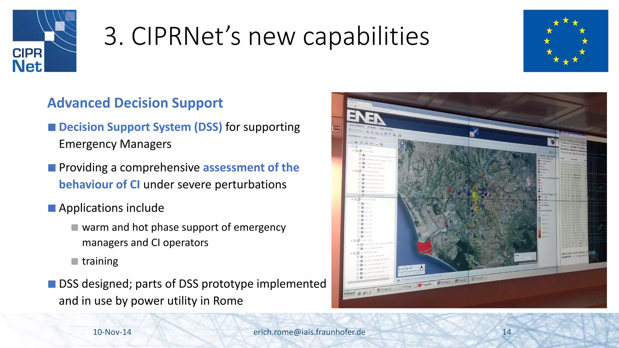 3. CIPRNet’s new capabilities 10-Nov-14 erich.rome@iais.fraunhofer.de 14 
Advanced Decision Support 
■ 
Decision Support System (DSS) for supporting Emergency Managers 
■ 
Providing a comprehensive assessment of the behaviour of CI under severe perturbations 
■ 
Applications include 
■ 
warm and hot phase support of emergency managers and CI operators 
■ 
training 
■ 
DSS designed; parts of DSS prototype implemented and in use by power utility in Rome 
 