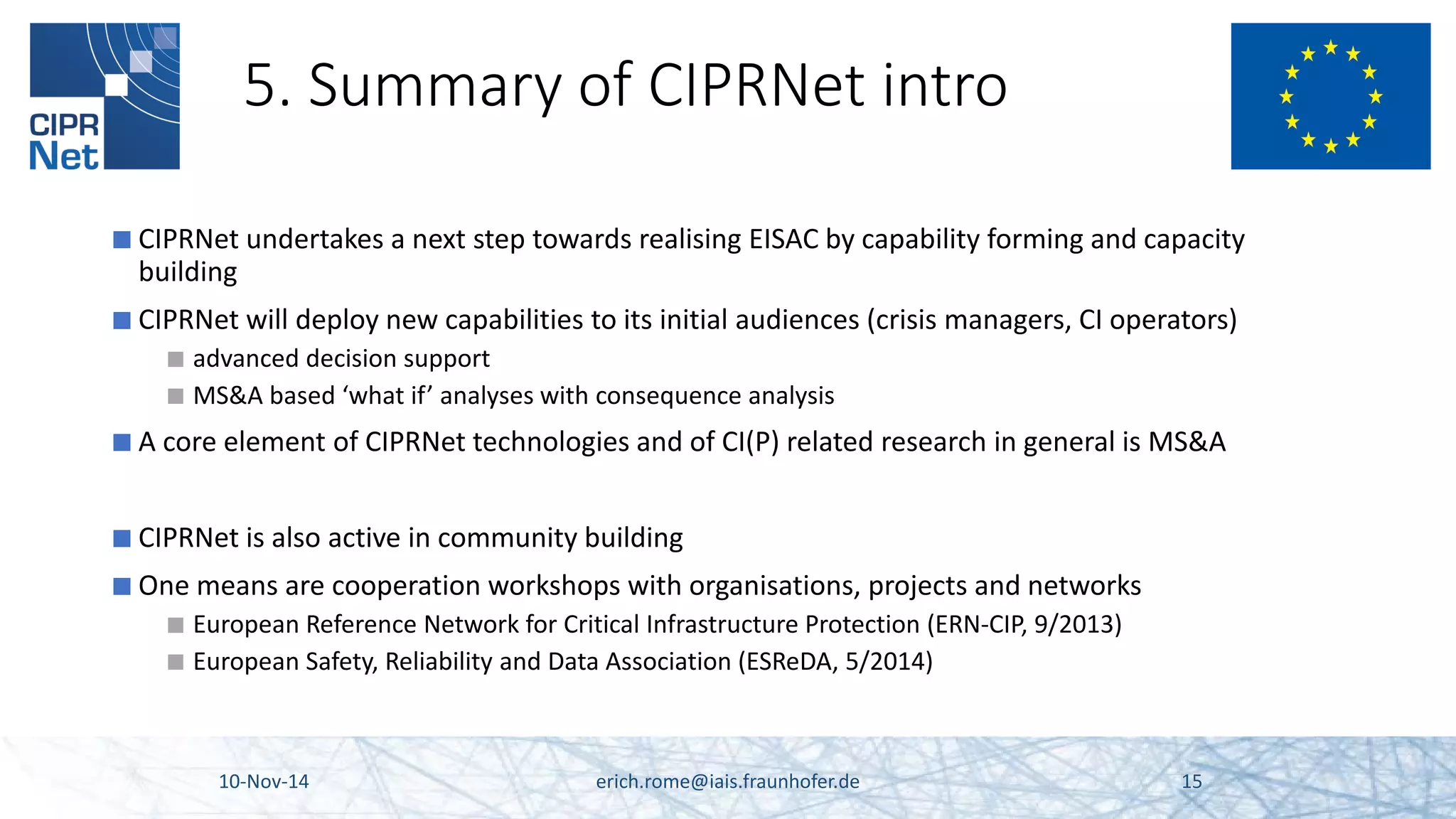 5. Summary of CIPRNet intro 
■ 
CIPRNet undertakes a next step towards realising EISAC by capability forming and capacity building 
■ 
CIPRNet will deploy new capabilities to its initial audiences (crisis managers, CI operators) 
■ 
advanced decision support 
■ 
MS&A based ‘what if’ analyses with consequence analysis 
■ 
A core element of CIPRNet technologies and of CI(P) related research in general is MS&A 
■ 
CIPRNet is also active in community building 
■ 
One means are cooperation workshops with organisations, projects and networks 
■ 
European Reference Network for Critical Infrastructure Protection (ERN-CIP, 9/2013) 
■ 
European Safety, Reliability and Data Association (ESReDA, 5/2014) 10-Nov-14 erich.rome@iais.fraunhofer.de 15 
 