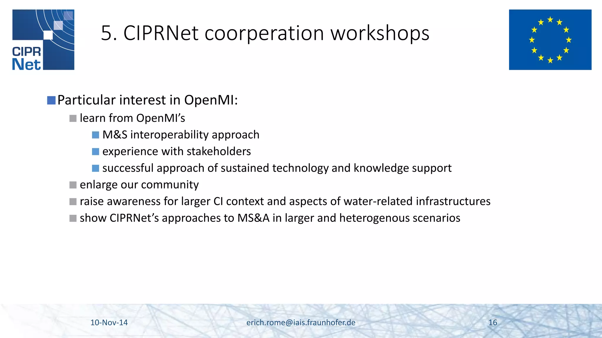 5. CIPRNet coorperation workshops 
■ 
Particular interest in OpenMI: 
■ 
learn from OpenMI’s 
■ 
M&S interoperability approach 
■ 
experience with stakeholders 
■ 
successful approach of sustained technology and knowledge support 
■ 
enlarge our community 
■ 
raise awareness for larger CI context and aspects of water-related infrastructures 
■ 
show CIPRNet’s approaches to MS&A in larger and heterogenous scenarios 10-Nov-14 erich.rome@iais.fraunhofer.de 16 
 
