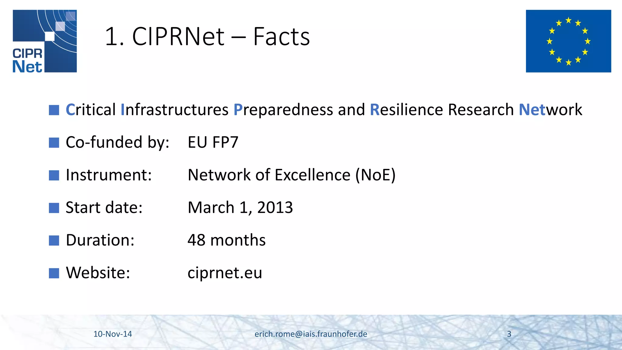 1. CIPRNet – Facts 
■ 
Critical Infrastructures Preparedness and Resilience Research Network 
■ 
Co-funded by: EU FP7 
■ 
Instrument: Network of Excellence (NoE) 
■ 
Start date: March 1, 2013 
■ 
Duration: 48 months 
■ 
Website: ciprnet.eu 10-Nov-14 erich.rome@iais.fraunhofer.de 3 
 
