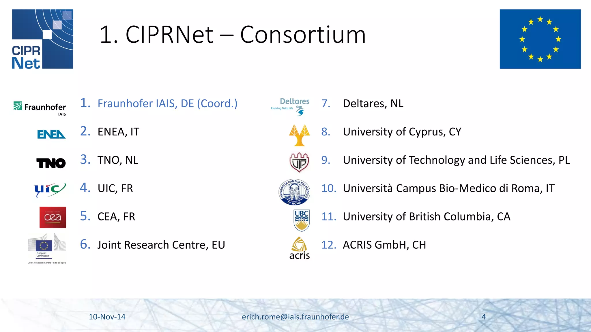 1. CIPRNet – Consortium 
1. 
Fraunhofer IAIS, DE (Coord.) 
2. 
ENEA, IT 
3. 
TNO, NL 
4. 
UIC, FR 
5. 
CEA, FR 
6. 
Joint Research Centre, EU 10-Nov-14 erich.rome@iais.fraunhofer.de 4 
7. 
Deltares, NL 
8. 
University of Cyprus, CY 
9. 
University of Technology and Life Sciences, PL 
10. 
Università Campus Bio-Medico di Roma, IT 
11. 
University of British Columbia, CA 
12. 
ACRIS GmbH, CH  