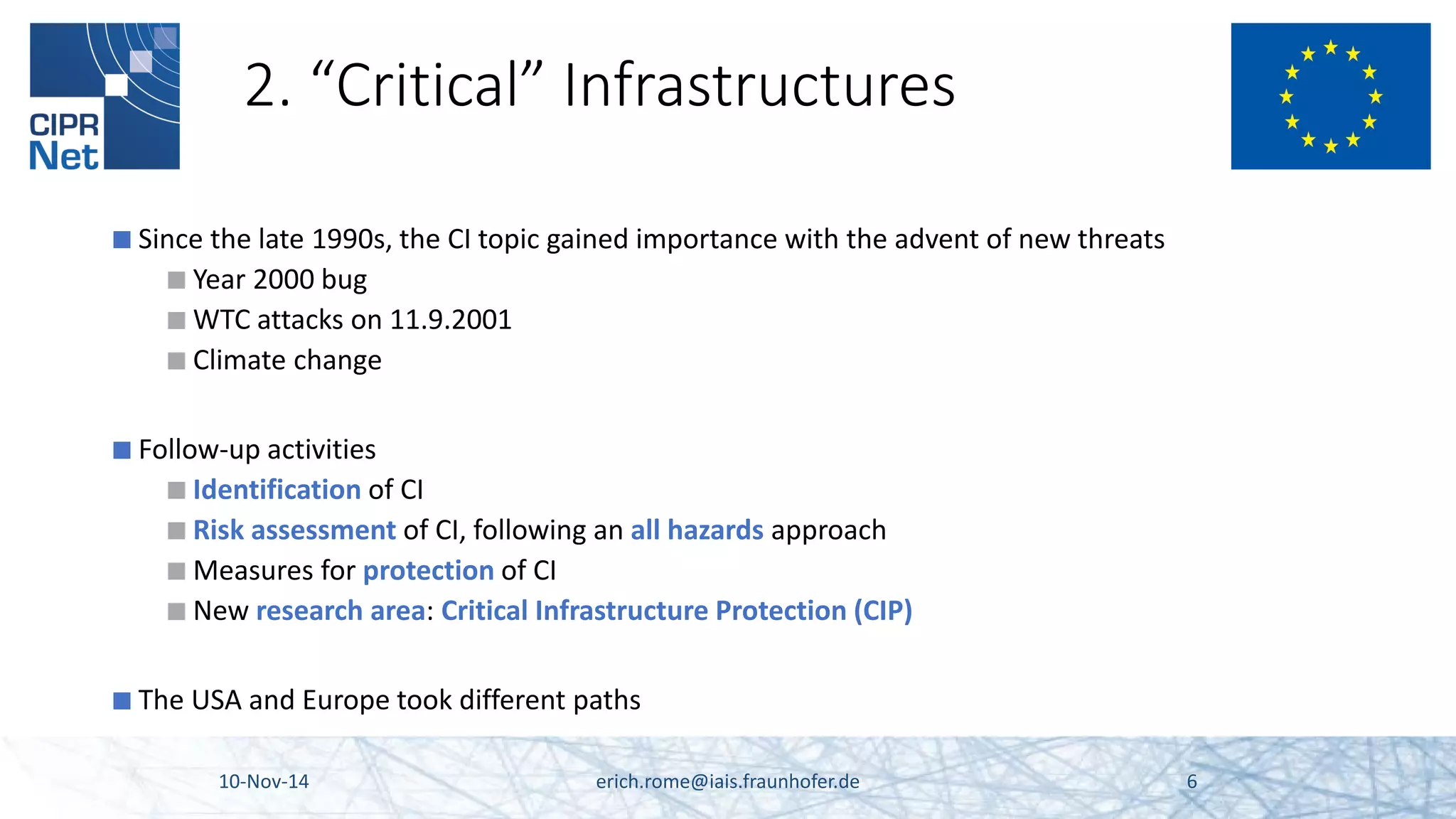 2. “Critical” Infrastructures 
■ 
Since the late 1990s, the CI topic gained importance with the advent of new threats 
■ 
Year 2000 bug 
■ 
WTC attacks on 11.9.2001 
■ 
Climate change 
■ 
Follow-up activities 
■ 
Identification of CI 
■ 
Risk assessment of CI, following an all hazards approach 
■ 
Measures for protection of CI 
■ 
New research area: Critical Infrastructure Protection (CIP) 
■ 
The USA and Europe took different paths 10-Nov-14 erich.rome@iais.fraunhofer.de 6 
 