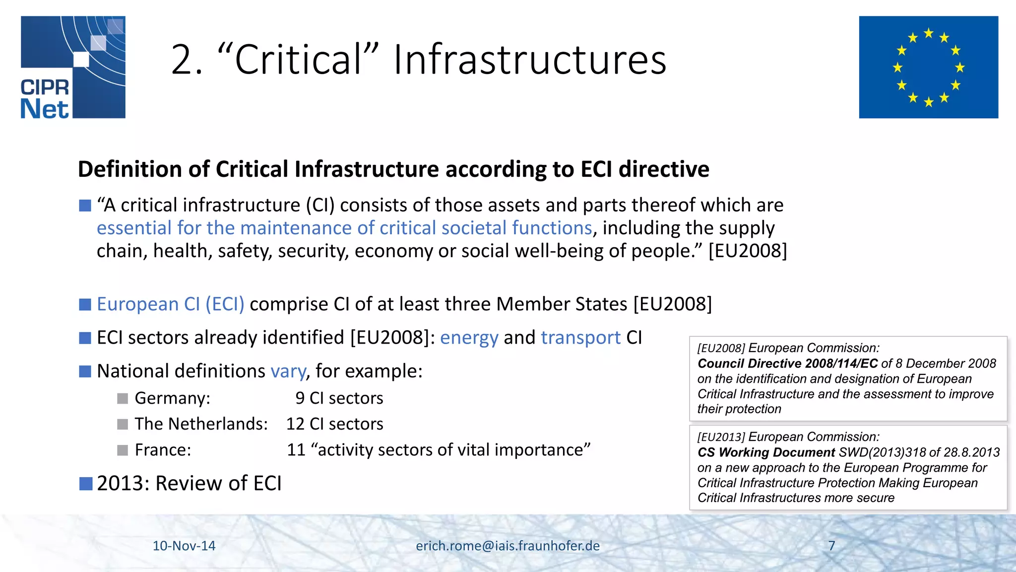 2. “Critical” Infrastructures 
Definition of Critical Infrastructure according to ECI directive 
■ 
“A critical infrastructure (CI) consists of those assets and parts thereof which are essential for the maintenance of critical societal functions, including the supply chain, health, safety, security, economy or social well-being of people.” [EU2008] 
■ 
European CI (ECI) comprise CI of at least three Member States [EU2008] 
■ 
ECI sectors already identified [EU2008]: energy and transport CI 
■ 
National definitions vary, for example: 
■ 
Germany: 9 CI sectors 
■ 
The Netherlands: 12 CI sectors 
■ 
France: 11 “activity sectors of vital importance” 
■ 
2013: Review of ECI 10-Nov-14 erich.rome@iais.fraunhofer.de 7 
[EU2008] European Commission: Council Directive 2008/114/EC of 8 December 2008 on the identification and designation of European Critical Infrastructure and the assessment to improve their protection 
[EU2013] European Commission: 
CS Working Document SWD(2013)318 of 28.8.2013 
on a new approach to the European Programme for 
Critical Infrastructure Protection Making European 
Critical Infrastructures more secure  