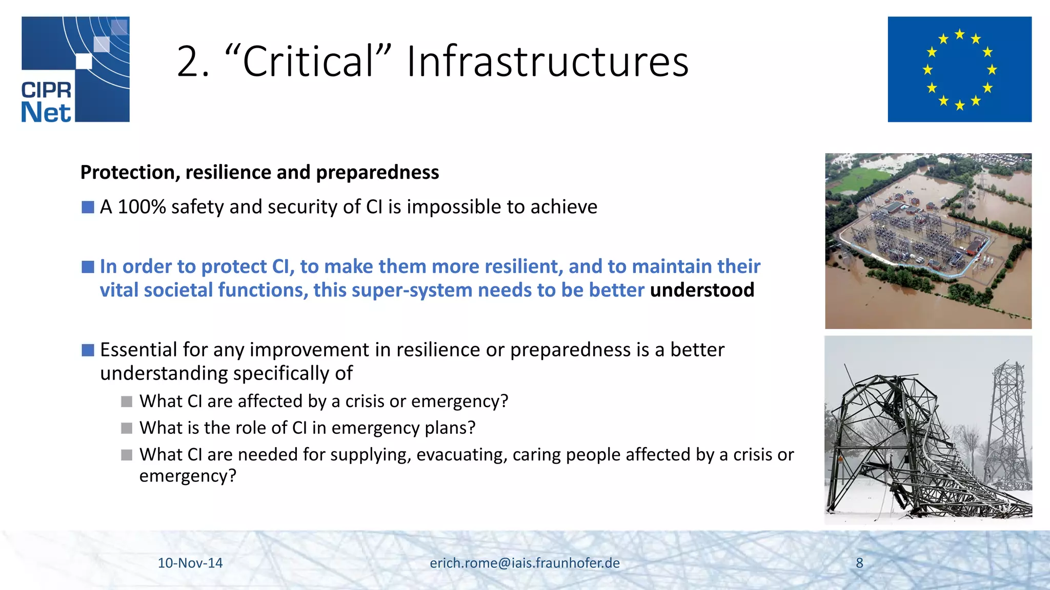 2. “Critical” Infrastructures 
Protection, resilience and preparedness 
■ 
A 100% safety and security of CI is impossible to achieve 
■ 
In order to protect CI, to make them more resilient, and to maintain their vital societal functions, this super-system needs to be better understood 
■ 
Essential for any improvement in resilience or preparedness is a better understanding specifically of 
■ 
What CI are affected by a crisis or emergency? 
■ 
What is the role of CI in emergency plans? 
■ 
What CI are needed for supplying, evacuating, caring people affected by a crisis or emergency? 10-Nov-14 erich.rome@iais.fraunhofer.de 8 
 