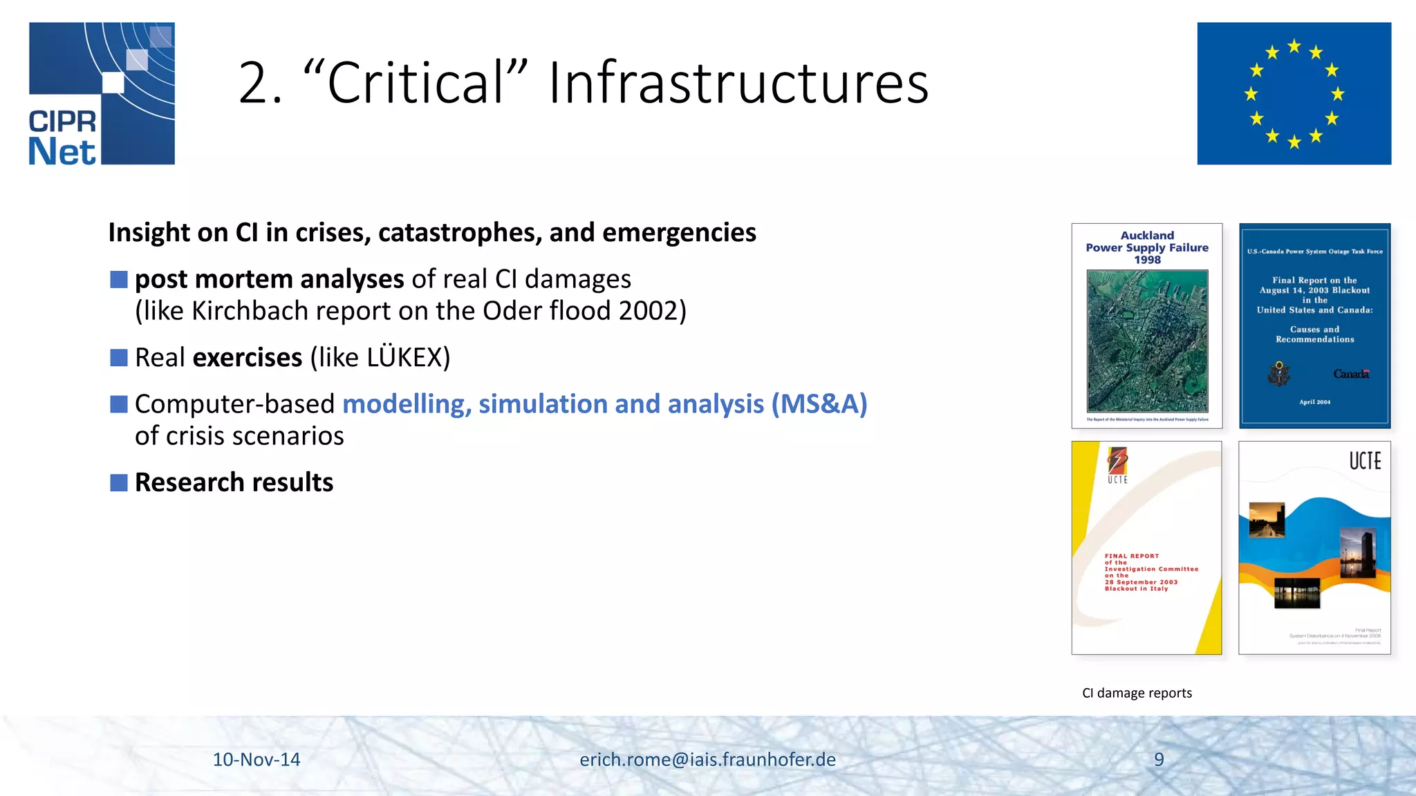 2. “Critical” Infrastructures 
Insight on CI in crises, catastrophes, and emergencies 
■ 
post mortem analyses of real CI damages (like Kirchbach report on the Oder flood 2002) 
■ 
Real exercises (like LÜKEX) 
■ 
Computer-based modelling, simulation and analysis (MS&A) of crisis scenarios 
■ 
Research results 
10-Nov-14 erich.rome@iais.fraunhofer.de 9 
CI damage reports  
