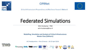Modelling, Simulation and Analysis of Critical Infrastructures 
Master Class (Edition1) 
UIC Headquarters – Paris (France) – 24-25 April 2014 
Federated Simulations 
Wim Huiskamp – TNO 
wim.huiskamp@tno.nl  
