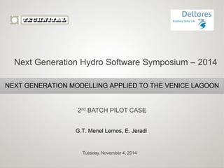 Tuesday, November 4, 2014 
NEXT GENERATION MODELLING APPLIED TO THE VENICE LAGOON 
2nd BATCH PILOT CASE 
G.T. Menel Lemos, E. Jeradi 
Next Generation Hydro Software Symposium – 2014  