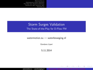 Watermotion.eu 
Hydrodyamics before Equations 
The Help from Analytical Solutions 
Solving the right equations right 
Summing up 
Storm Surges Validation 
The State-of-the-Play for D-Flow FM 
watermotion.eu | waterbeweging.nl 
Giordano Lipari 
5.11.2014 
watermotion.eu | waterbeweging.nl Storm Surges Validation for D-Flow FM: the State of the Play 
 
