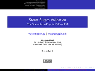 Watermotion.eu 
Hydrodynamics before Equations 
The Help from Analytical Solutions 
Solving the Right Equations Right 
Summing up 
Thanks and Credits 
Storm Surges Validation 
The State-of-the-Play for D-Flow FM 
watermotion.eu j waterbeweging.nl 
Giordano Lipari 
for the Delft Software Days 2014 
at Deltares, Delft (the Netherlands) 
5.11.2014 
watermotion.eu j waterbeweging.nl Storm Tides Validation for D-Flow FM: the State of the Play 
 
