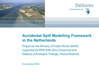Accidental Spill Modelling Framework
in the Netherlands
Project for the Ministry of Public Works (RWS)
supported by RPS-ASA (Eric Comerma) and
Deltares (Christophe Thiange, Pascal Boderie)
9 november 2015
 