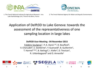 1: The French National Institute for Agricultural Research - Inra
Lake Hydrobiology Unit, Thonon-les-Bains, France
Application of Delft3D to Lake Geneva: towards the
assessment of the representativeness of one
sampling location in large lakes
Delft3D User Meeting - 04 November 2015
Frédéric Soulignac1, P.-A. Danis2,10, D. Bouffard3,
V. Chanudet4, E. Dambrine5, Y. Guenand6, B. Guillermin1,
T. Harmel7,10,2, B. Ibelings8, I. Kiefer3, D. Trevisan1,
R. Uittenbogaard9 and O. Anneville1
3 4 5 6 7 8 9 10
2: The French National Agency for Water and Aquatic Environments
 