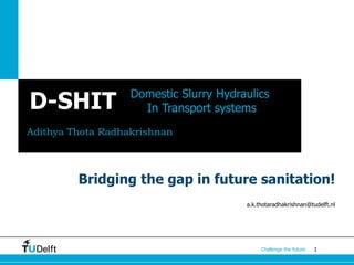 1Challenge the future
D-SHIT
Adithya Thota Radhakrishnan
Domestic Slurry Hydraulics
In Transport systems
a.k.thotaradhakrishnan@tudelft.nl
Bridging the gap in future sanitation!
 