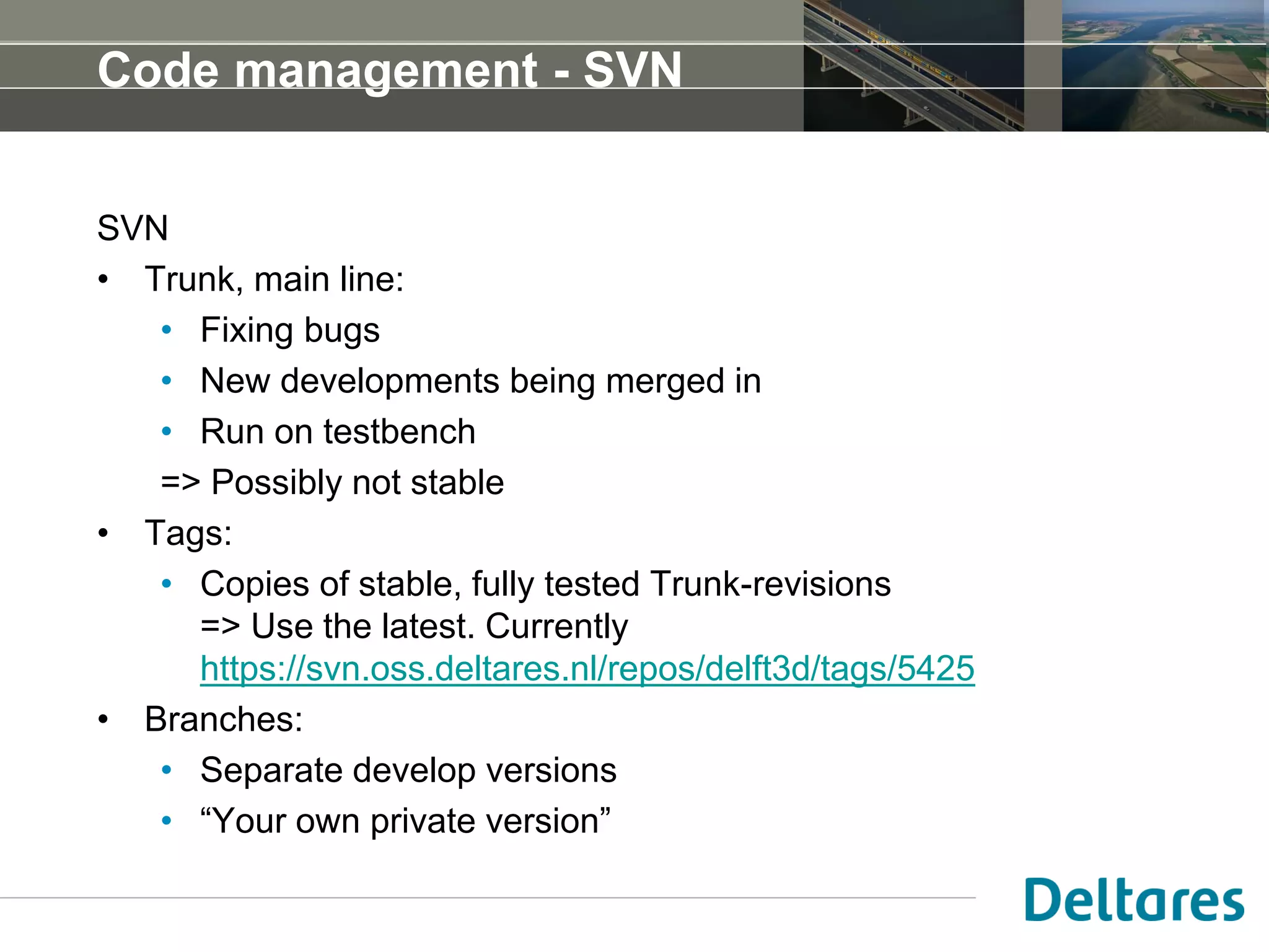 Code management - SVN
SVN
• Trunk, main line:
• Fixing bugs
• New developments being merged in
• Run on testbench
=> Possibly not stable
• Tags:
• Copies of stable, fully tested Trunk-revisions
=> Use the latest. Currently
https://svn.oss.deltares.nl/repos/delft3d/tags/5425
• Branches:
• Separate develop versions
• “Your own private version”
 