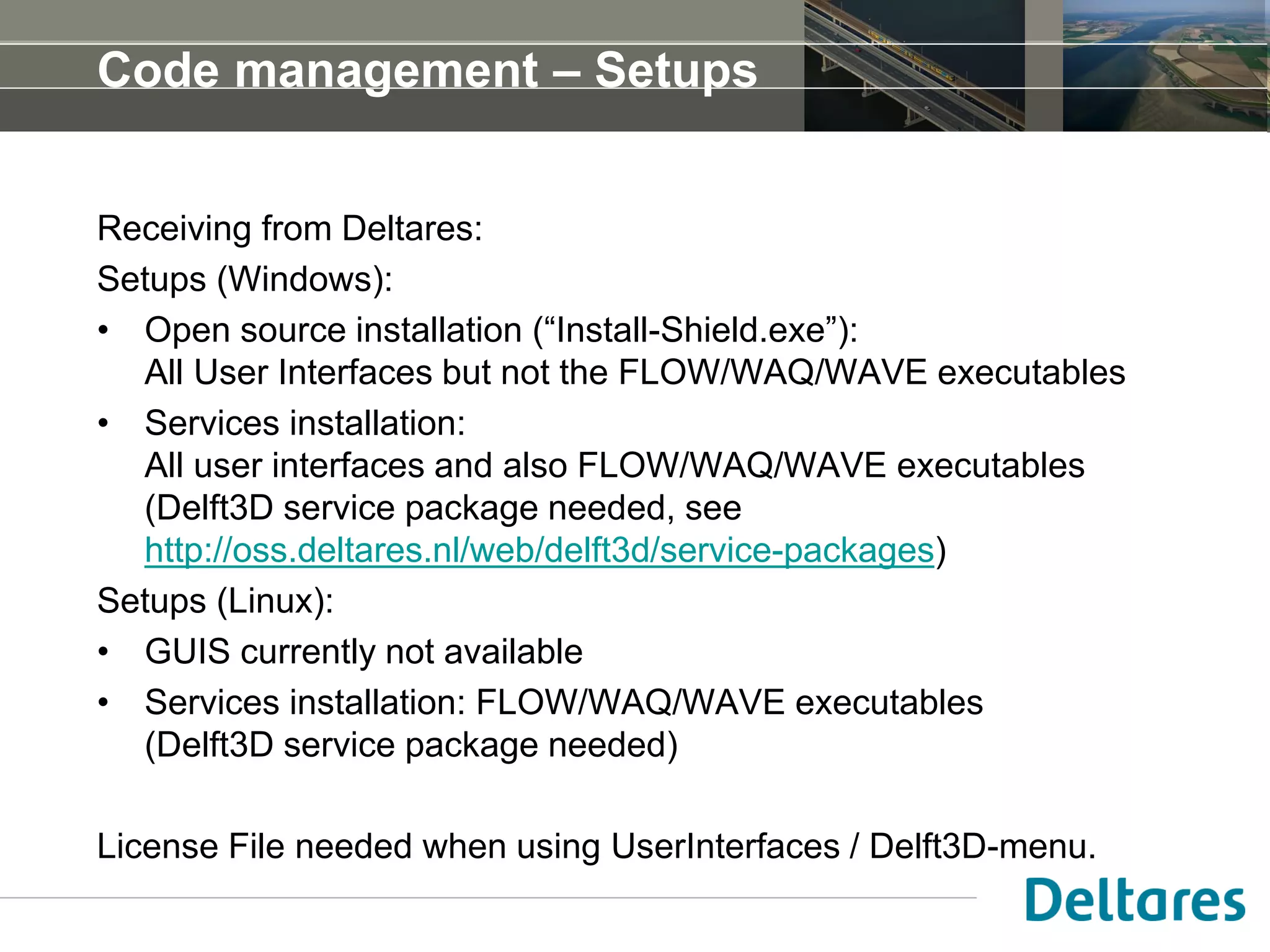 Code management – Setups
Receiving from Deltares:
Setups (Windows):
• Open source installation (“Install-Shield.exe”):
All User Interfaces but not the FLOW/WAQ/WAVE executables
• Services installation:
All user interfaces and also FLOW/WAQ/WAVE executables
(Delft3D service package needed, see
http://oss.deltares.nl/web/delft3d/service-packages)
Setups (Linux):
• GUIS currently not available
• Services installation: FLOW/WAQ/WAVE executables
(Delft3D service package needed)
License File needed when using UserInterfaces / Delft3D-menu.
 