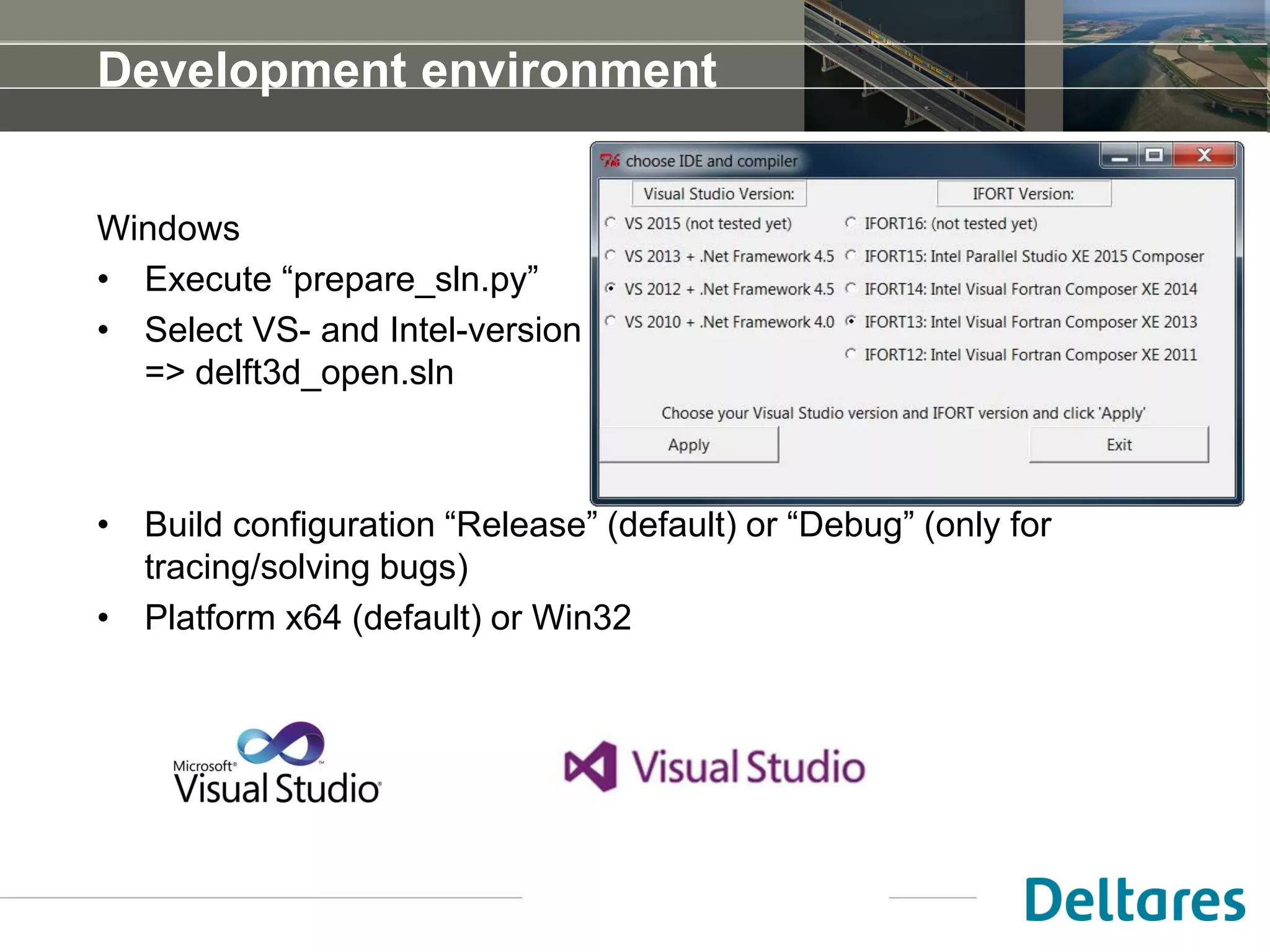 Windows
• Execute “prepare_sln.py”
• Select VS- and Intel-version
=> delft3d_open.sln
• Build configuration “Release” (default) or “Debug” (only for
tracing/solving bugs)
• Platform x64 (default) or Win32
Development environment
 