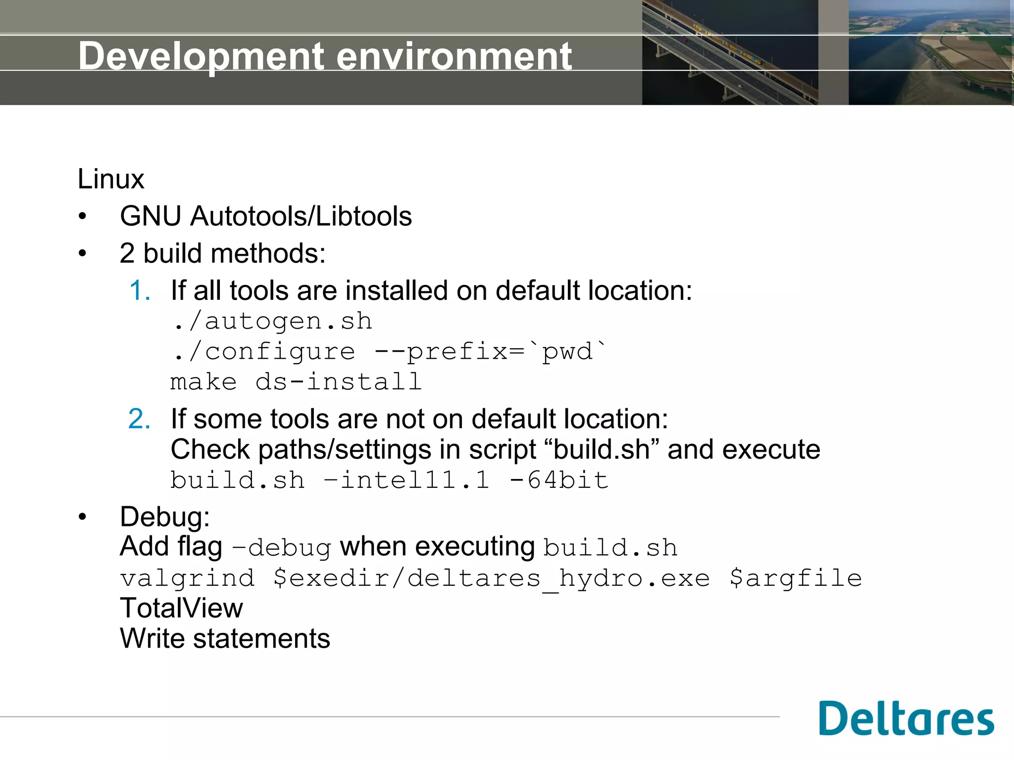 Development environment
Linux
• GNU Autotools/Libtools
• 2 build methods:
1. If all tools are installed on default location:
./autogen.sh
./configure --prefix=`pwd`
make ds-install
2. If some tools are not on default location:
Check paths/settings in script “build.sh” and execute
build.sh –intel11.1 -64bit
• Debug:
Add flag –debug when executing build.sh
valgrind $exedir/deltares_hydro.exe $argfile
TotalView
Write statements
 