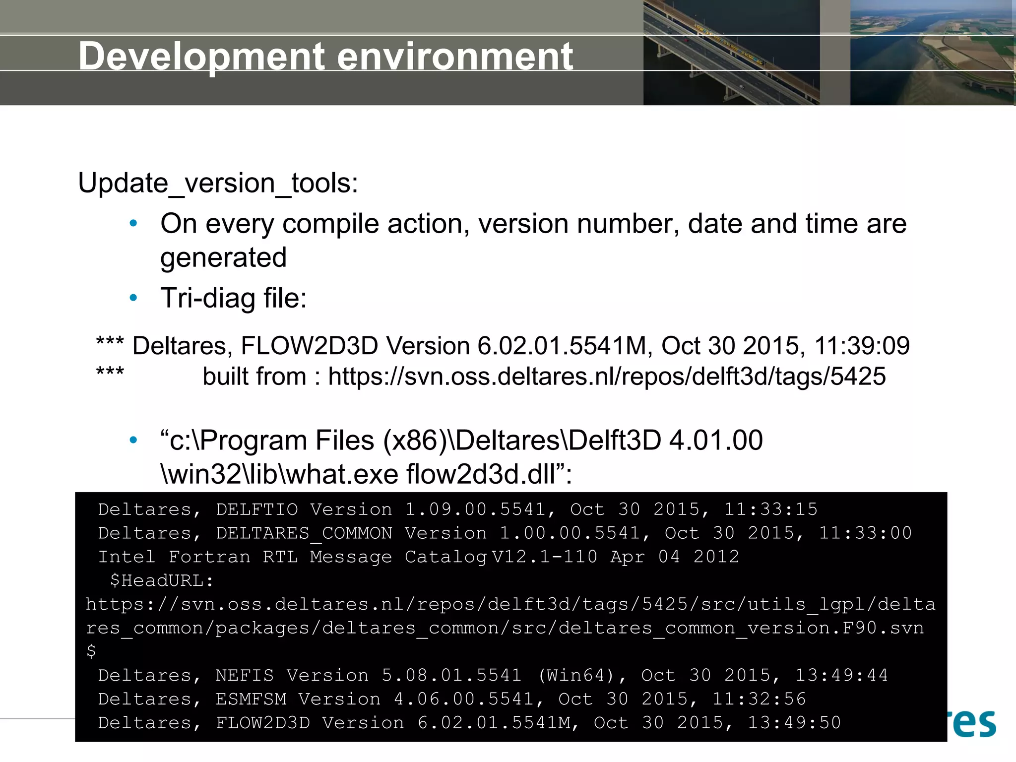 Development environment
Update_version_tools:
• On every compile action, version number, date and time are
generated
• Tri-diag file:
• “c:Program Files (x86)DeltaresDelft3D 4.01.00
win32libwhat.exe flow2d3d.dll”:
Deltares, DELFTIO Version 1.09.00.5541, Oct 30 2015, 11:33:15
Deltares, DELTARES_COMMON Version 1.00.00.5541, Oct 30 2015, 11:33:00
Intel Fortran RTL Message Catalog V12.1-110 Apr 04 2012
$HeadURL:
https://svn.oss.deltares.nl/repos/delft3d/tags/5425/src/utils_lgpl/delta
res_common/packages/deltares_common/src/deltares_common_version.F90.svn
$
Deltares, NEFIS Version 5.08.01.5541 (Win64), Oct 30 2015, 13:49:44
Deltares, ESMFSM Version 4.06.00.5541, Oct 30 2015, 11:32:56
Deltares, FLOW2D3D Version 6.02.01.5541M, Oct 30 2015, 13:49:50
*** Deltares, FLOW2D3D Version 6.02.01.5541M, Oct 30 2015, 11:39:09
*** built from : https://svn.oss.deltares.nl/repos/delft3d/tags/5425
 