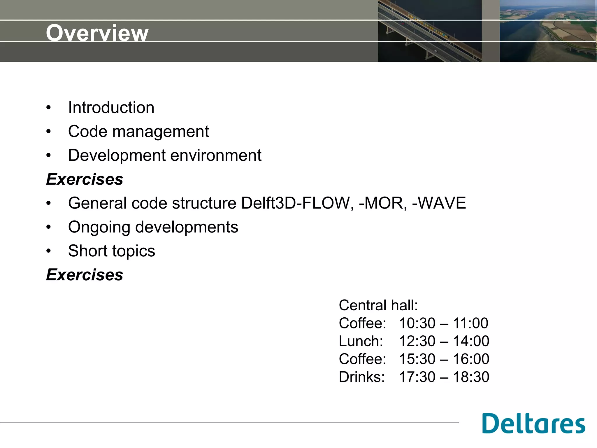 Overview
• Introduction
• Code management
• Development environment
Exercises
• General code structure Delft3D-FLOW, -MOR, -WAVE
• Ongoing developments
• Short topics
Exercises
Central hall:
Coffee: 10:30 – 11:00
Lunch: 12:30 – 14:00
Coffee: 15:30 – 16:00
Drinks: 17:30 – 18:30
 