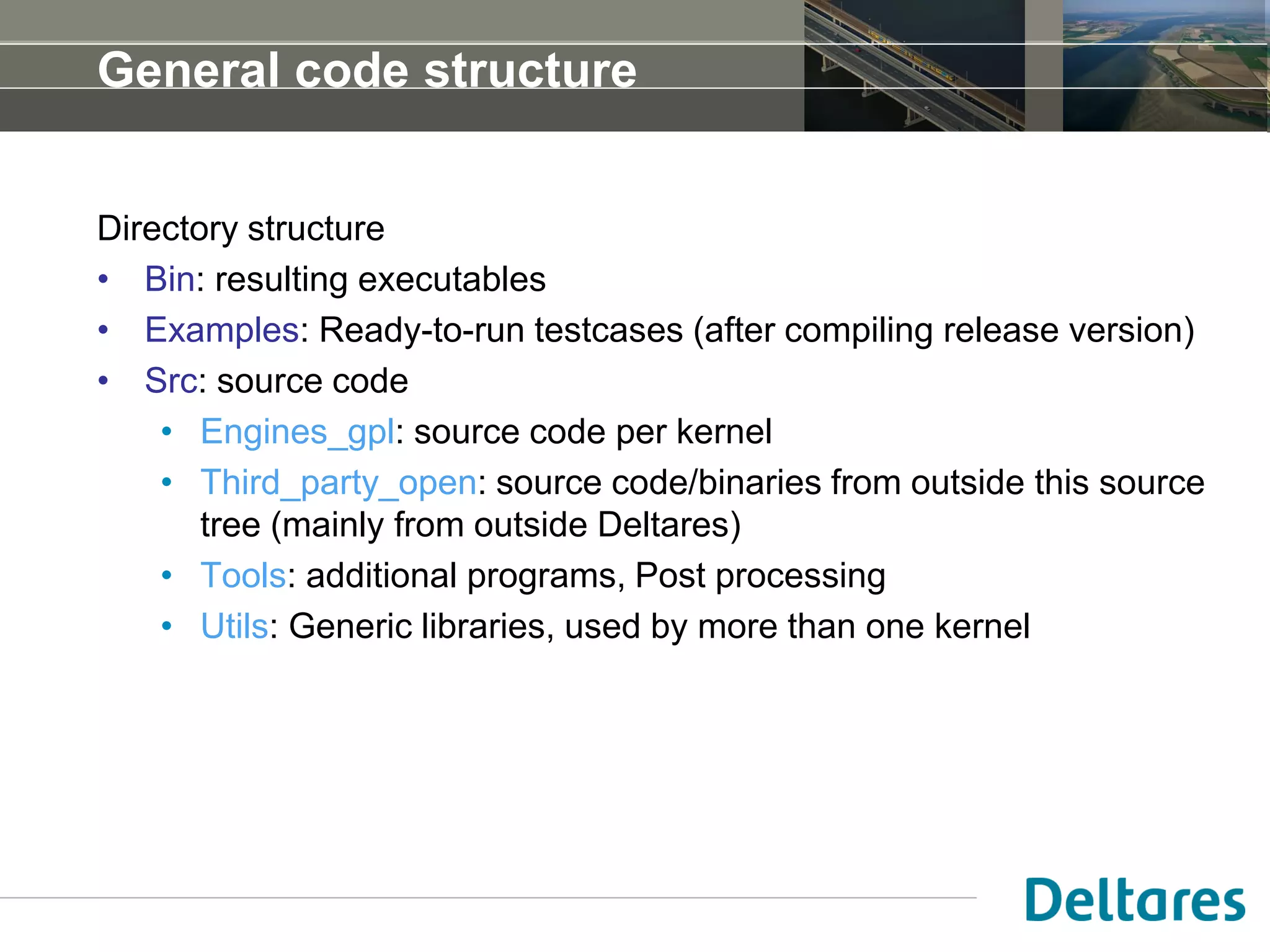 General code structure
Directory structure
• Bin: resulting executables
• Examples: Ready-to-run testcases (after compiling release version)
• Src: source code
• Engines_gpl: source code per kernel
• Third_party_open: source code/binaries from outside this source
tree (mainly from outside Deltares)
• Tools: additional programs, Post processing
• Utils: Generic libraries, used by more than one kernel
 