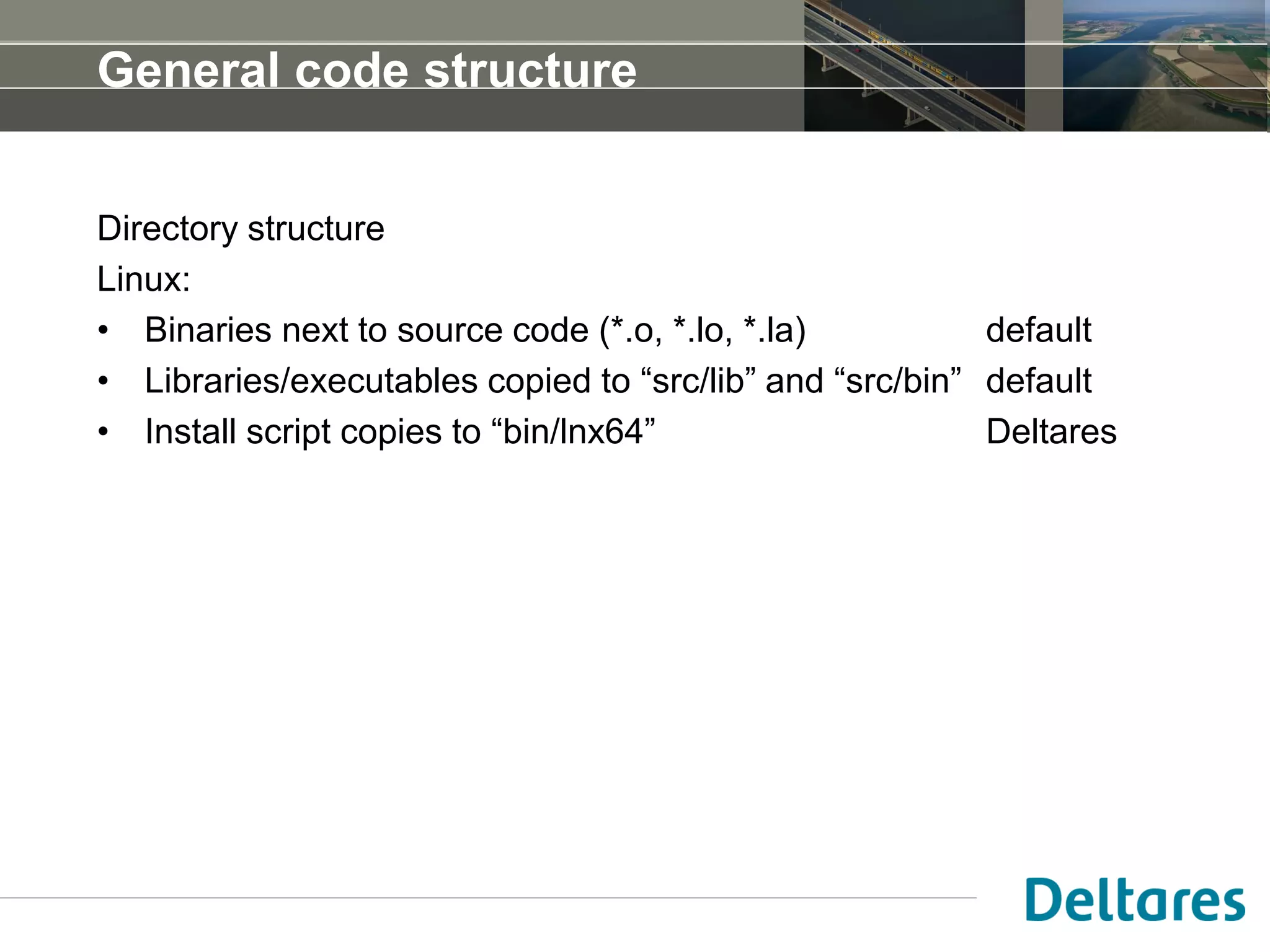 General code structure
Directory structure
Linux:
• Binaries next to source code (*.o, *.lo, *.la) default
• Libraries/executables copied to “src/lib” and “src/bin” default
• Install script copies to “bin/lnx64” Deltares
 