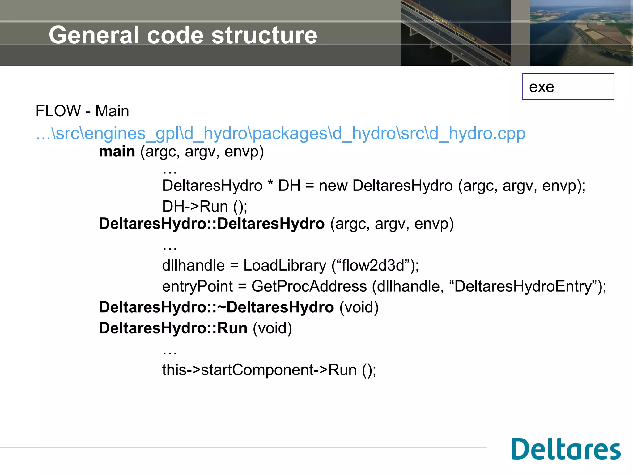 General code structure
FLOW - Main
…srcengines_gpld_hydropackagesd_hydrosrcd_hydro.cpp
main (argc, argv, envp)
…
DeltaresHydro * DH = new DeltaresHydro (argc, argv, envp);
DH->Run ();
DeltaresHydro::DeltaresHydro (argc, argv, envp)
…
dllhandle = LoadLibrary (“flow2d3d”);
entryPoint = GetProcAddress (dllhandle, “DeltaresHydroEntry”);
DeltaresHydro::~DeltaresHydro (void)
DeltaresHydro::Run (void)
…
this->startComponent->Run ();
exe
 